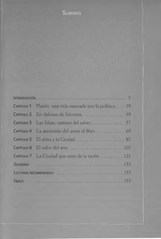 S u m a r io
Introducción.................................................................................7
Capitulo 1 Platón, una vida marcada por la política.. . . 19
Capitulo 2 En defensa de Sócrates.......................................39
Capitulo 3 Las Ideas, camino del saber............................ 57
Capitulo 4 La ascensión del amor al Bien........................69
Capitulo 5 El alma y la C iu d ad ........................................... 87
Capitulo 6 El valor del a r te ................................................ 103
Capitulo 7 La Ciudad que nace de la razó n ..................121
Glosario .................................................................... 153
Lecturas recomendadas .............................................................. 155
Índice ...............................................................................157
 