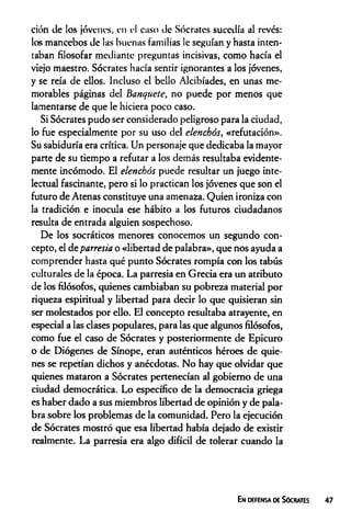 ción de los jóvenes, en el caso de Sócrates sucedía al revés:
los mancebos de las buenas familias le seguían y hasta inten­
taban filosofar mediante preguntas incisivas, como hacía el
viejo maestro. Sócrates hacía sentir ignorantes a los jóvenes,
y se reía de ellos. Incluso el bello Alcibíades, en unas me­
morables páginas del Banquete, no puede por menos que
lamentarse de que le hiciera poco caso.
Si Sócrates pudo ser considerado peligroso para la ciudad,
lo fue especialmente por su uso del elenchós, «refutación».
Su sabiduría era crítica. Un personaje que dedicaba la mayor
parte de su tiempo a refutar a los demás resultaba evidente­
mente incómodo. El elenchós puede resultar un juego inte­
lectual fascinante, pero si lo practican los jóvenes que son el
futuro de Atenas constituye una amenaza. Quien ironiza con
la tradición e inocula ese hábito a los futuros ciudadanos
resulta de entrada alguien sospechoso.
De los socráticos menores conocemos un segundo con­
cepto, el de parresia o «libertad de palabra», que nos ayuda a
comprender hasta qué punto Sócrates rompía con los tabús
culturales de la época. La parresia en Grecia era un atributo
de los filósofos, quienes cambiaban su pobreza material por
riqueza espiritual y libertad para decir lo que quisieran sin
ser molestados por ello. El concepto resultaba atrayente, en
especial a las clases populares, para las que algunos filósofos,
como fue el caso de Sócrates y posteriormente de Epicuro
o de Diógenes de Sínope, eran auténticos héroes de quie­
nes se repetían dichos y anécdotas. No hay que olvidar que
quienes mataron a Sócrates pertenecían al gobierno de una
ciudad democrática. Lo específico de la democracia griega
es haber dado a sus miembros libertad de opinión y de pala­
bra sobre los problemas de la comunidad. Pero la ejecución
de Sócrates mostró que esa libertad había dejado de existir
realmente. La parresia era algo difícil de tolerar cuando la
En defensa de Sócrates 47
 