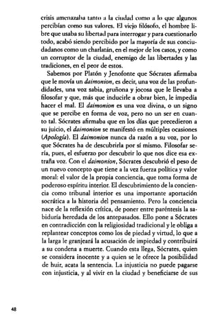 crisis amenazaba tanto a la ciudad como a lo que algunos
percibían como sus valores. Kl viejo filósofo, el hombre li­
bre que usaba su libertad para interrogar y para cuestionarlo
todo, acabó siendo percibido por la mayoría de sus conciu­
dadanos como un charlatán, en el mejor de los casos, y como
un corruptor de la ciudad, enemigo de las libertades y las
tradiciones, en el peor de estos.
Sabemos por Platón y Jenofonte que Sócrates afirmaba
que le movía un daimonion, es decir, una voz de las profun­
didades, una voz sabia, gruñona y jocosa que le llevaba a
filosofar y que, más que inducirle a obrar bien, le impedía
hacer el mal. El daimonion es una voz divina, o un signo
que se percibe en forma de voz, pero no un ser en cuan­
to tal. Sócrates afirmaba que en los días que precedieron a
su juicio, el daimonion se manifestó en múltiples ocasiones
(Apología). El daimonion nunca da razón a su voz, por lo
que Sócrates ha de descubrirla por sí mismo. Filosofar se­
ría, pues, el esfuerzo por descubrir lo que nos dice esa ex­
traña voz. Con el daimonion, Sócrates descubrió el peso de
un nuevo concepto que tiene a la vez fuerza política y valor
moral: el valor de la propia conciencia, que toma forma de
poderoso espíritu interior. El descubrimiento de la concien­
cia como tribunal interior es una importante aportación
socrática a la historia del pensamiento. Pero la conciencia
nace de la reflexión crítica, de poner entre paréntesis la sa­
biduría heredada de los antepasados. Ello pone a Sócrates
en contradicción con la religiosidad tradicional y le obliga a
replantear conceptos como los de piedad y virtud, lo que a
la larga le granjeará la acusación de impiedad y contribuirá
a su condena a muerte. Cuando esta llega, Sócrates, quien
se considera inocente y a quien se le ofrece la posibilidad
de huir, acata la sentencia. La injusticia no puede pagarse
con injusticia, y al vivir en la ciudad y beneficiarse de sus
48
 