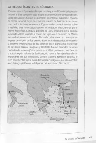 LA FILO SOFÍA ANTES DE SÓCRATES
Sócrates es una figura de tal importancia que los filósofos griegos an­
teriores a él se conocen bajo el apelativo común de «presocráticos».
Estos pensadores fueron los primeros en intentar explicar el mundo
de forma racional. Suyo es el primer intento de buscar causas natu­
rales de los fenómenos meteorológicos o de construir teorías sobre
la realidad que no se apoyaban en los mitos, es decir, teorías pura­
mente filosóficas. La figura pionera es Tales, originario de la colonia
jónica de Mileto y nacido a finales del siglo vil a.C. También de Mileto
fue su discípulo Anaximandro. De hecho, sí se sitúan en un mapa los
lugares de origen de los presocráticos más destacados, se observa
la enorme importancia de las colonias en el panorama intelectual
de la Grecia clásica. Pitágoras y Heráclito fueron oriundos de otras
ciudades de la costa jónica próximas a Mileto, mientras que Elea, en
la actual región italiana de Basilicata, vio nacer a Parménides y al más
importante de sus discípulos, Zenón. Abdera, también colonia, si
bien continental, fue la cuna del sofista Protágoras, que dio nombre
a un diálogo platónico, y del padre del atomismo, Demócrito.
En defensa de Sócrates
49
 