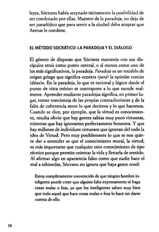 leyes, Sócrates había aceptado tácitamente la posibilidad de
ser condenado por ellas. Maestro de la paradoja, no deja de
ser paradójico que para servir a la ciudad deba aceptar que
Atenas le condene.
EL MÉTODO SOCRÁTICO: LA PARADOJA Y EL DIÁLOGO
El género de disputas que Sócrates mantenía con sus dis­
cípulos tenía como punto central, o al menos como uno de
los más significativos, la paradoja. Paradoja es un vocablo de
origen griego que significa «contra {para) la opinión común
(dóxa)». En la paradoja, lo que es racional y lógico desde el
punto de vista teórico se contrapone a lo que sucede real­
mente. Aprender mediante paradojas significa, en primer lu­
gar, tomar conciencia de las propias contradicciones y de la
falta de coherencia entre lo que decimos y lo que hacemos.
Cuando se dice, por ejemplo, que la virtud es conocimien­
to, resulta obvio que hay gentes sabias muy poco virtuosas,
mientras que hay ignorantes perfectamente honestos. Y que
hay millones de individuos virtuosos que ignoran del todo la
idea de Virtud. Pero muy posiblemente lo que se nos quie­
re dar a entender es que el conocimiento moral, la virtud,
es más importante que cualquier otro conocimiento de tipo
técnico porque permite orientar la vida y llenarla de sentido.
Al afirmar algo en apariencia falso como que nadie hace el
mal a sabiendas, Sócrates no ignora que haya gente cruel:
Estoy completamente convencido de que ningún hombre in­
teligente puede creer que alguien falte expresamente ni haga
cosas malas o feas, ya que los inteligentes saben muy bien
que todo aquel que hace cosas malas o feas lo hace sin darse
cuenta de ello.
50
 