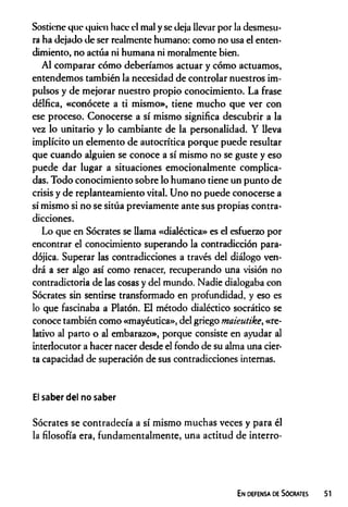 Sostiene que quien hace el mal y se deja llevar por la desmesu­
ra ha dejado de ser realmente humano: como no usa el enten­
dimiento, no actúa ni humana ni moralmente bien.
Al comparar cómo deberíamos actuar y cómo actuamos,
entendemos también la necesidad de controlar nuestros im­
pulsos y de mejorar nuestro propio conocimiento. La frase
délfica, «conócete a ti mismo», tiene mucho que ver con
ese proceso. Conocerse a sí mismo significa descubrir a la
vez lo unitario y lo cambiante de la personalidad. Y lleva
implícito un elemento de autocrítica porque puede resultar
que cuando alguien se conoce a sí mismo no se guste y eso
puede dar lugar a situaciones emocionalmente complica­
das. Todo conocimiento sobre lo humano tiene un punto de
crisis y de replanteamiento vital. Uno no puede conocerse a
sí mismo si no se sitúa previamente ante sus propias contra­
dicciones.
Lo que en Sócrates se llama «dialéctica» es el esfuerzo por
encontrar el conocimiento superando la contradicción para­
dójica. Superar las contradicciones a través del diálogo ven­
drá a ser algo así como renacer, recuperando una visión no
contradictoria de las cosas y del mundo. Nadie dialogaba con
Sócrates sin sentirse transformado en profundidad, y eso es
lo que fascinaba a Platón. El método dialéctico socrático se
conoce también como «mayéutica», del griego maieutike, «re­
lativo al parto o al embarazo», porque consiste en ayudar al
interlocutor a hacer nacer desde el fondo de su alma una cier­
ta capacidad de superación de sus contradicciones internas.
El saber del no saber
Sócrates se contradecía a sí mismo muchas veces y para él
la filosofía era, fundamentalmente, una actitud de interro-
En defensa de Sócrates
 