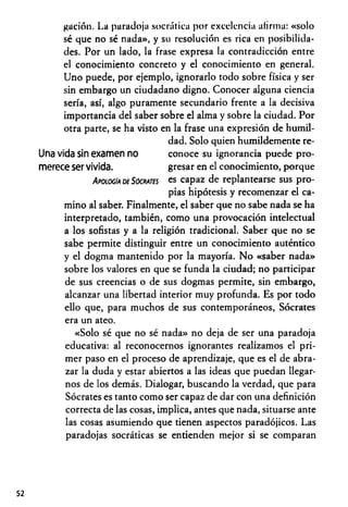 gación. La paradoja socrática por excelencia afirma: «solo
sé que no sé nada», y su resolución es rica en posibilida­
des. Por un lado, la frase expresa la contradicción entre
el conocimiento concreto y el conocimiento en general.
Uno puede, por ejemplo, ignorarlo todo sobre física y ser
sin embargo un ciudadano digno. Conocer alguna ciencia
sería, así, algo puramente secundario frente a la decisiva
importancia del saber sobre el alma y sobre la ciudad. Por
otra parte, se ha visto en la frase una expresión de humil­
dad. Solo quien humildemente re-
Una vida sin examen no conoce su ignorancia puede pro­
merece ser vivida. gresar en el conocimiento, porque
Apología de Sócrates es capaz de replantearse sus pro­
pias hipótesis y recomenzar el ca­
mino al saber. Finalmente, el saber que no sabe nada se ha
interpretado, también, como una provocación intelectual
a los sofistas y a la religión tradicional. Saber que no se
sabe permite distinguir entre un conocimiento auténtico
y el dogma mantenido por la mayoría. No «saber nada»
sobre los valores en que se funda la ciudad; no participar
de sus creencias o de sus dogmas permite, sin embargo,
alcanzar una libertad interior muy profunda. Es por todo
ello que, para muchos de sus contemporáneos, Sócrates
era un ateo.
«Solo sé que no sé nada» no deja de ser una paradoja
educativa: al reconocernos ignorantes realizamos el pri­
mer paso en el proceso de aprendizaje, que es el de abra­
zar la duda y estar abiertos a las ideas que puedan llegar­
nos de los demás. Dialogar, buscando la verdad, que para
Sócrates es tanto como ser capaz de dar con una definición
correcta de las cosas, implica, antes que nada, situarse ante
las cosas asumiendo que tienen aspectos paradójicos. Las
paradojas socráticas se entienden mejor si se comparan
52
 