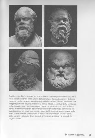 En el Banquete, Platón pone en boca de Alcibíades una com paración entre Sócrates y
«esos sllenos existentes en los talleres de la escultura». Barrigudos, calvos y de labios
carnosos, los silenos, personajes del cortejo del dios del vino, Dioniso, transmiten una
imagen totalm ente opuesta al ideal de la belleza clásica. Al acentuar dicha semejanza
en bustos y pinturas, los artistas griegos y romanos, que a m enudo consideraban la
belleza exterior com o reflejo de la Interior, estarían en cierto m odo poniéndose en
guardia ante un personaje que rompía esquemas. De izquierda a derecha y de arriba
abajo, dos representaciones canónicas de Sócrates originales de la Grecia de los
siglos iv a ia.C., y otras dos de un sileno, la primera griega clásica y la segunda de
origen romano.
En defensa de Sócrates 53
 