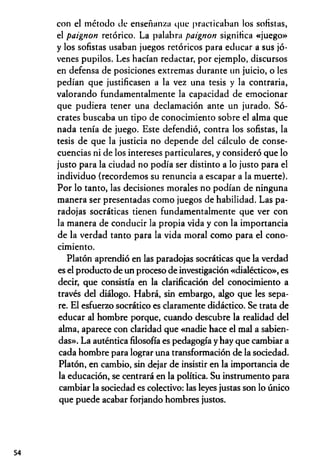 con el método de enseñanza que practicaban los solistas,
el paignon retórico. La palabra paignon significa «juego»
y los sofistas usaban juegos retóricos para educar a sus jó­
venes pupilos. Les hacían redactar, por ejemplo, discursos
en defensa de posiciones extremas durante un juicio, o les
pedían que justificasen a la vez una tesis y la contraria,
valorando fundamentalmente la capacidad de emocionar
que pudiera tener una declamación ante un jurado. Só­
crates buscaba un tipo de conocimiento sobre el alma que
nada tenía de juego. Este defendió, contra los sofistas, la
tesis de que la justicia no depende del cálculo de conse­
cuencias ni de los intereses particulares, y consideró que lo
justo para la ciudad no podía ser distinto a lo justo para el
individuo (recordemos su renuncia a escapar a la muerte).
Por lo tanto, las decisiones morales no podían de ninguna
manera ser presentadas como juegos de habilidad. Las pa­
radojas socráticas tienen fundamentalmente que ver con
la manera de conducir la propia vida y con la importancia
de la verdad tanto para la vida moral como para el cono­
cimiento.
Platón aprendió en las paradojas socráticas que la verdad
es el producto de un proceso de investigación «dialéctico», es
decir, que consistía en la clarificación del conocimiento a
través del diálogo. Habrá, sin embargo, algo que les sepa­
re. El esfuerzo socrático es claramente didáctico. Se trata de
educar al hombre porque, cuando descubre la realidad del
alma, aparece con claridad que «nadie hace el mal a sabien­
das». La auténtica filosofía es pedagogía y hay que cambiar a
cada hombre para lograr una transformación de la sociedad.
Platón, en cambio, sin dejar de insistir en la importancia de
la educación, se centrará en la política. Su instrumento para
cambiar la sociedad es colectivo: las leyes justas son lo único
que puede acabar forjando hombres justos.
54
 