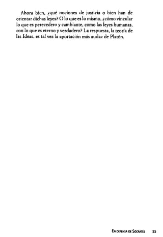 Ahora bien, ¿qué nociones de justicia o bien han de
orientar dichas leyes? O lo que es lo mismo, ¿cómo vincular
lo que es perecedero y cambiante, como las leyes humanas,
con lo que es eterno y verdadero? La respuesta, la teoría de
las Ideas, es tal vez la aportación más audaz de Platón.
En defensa de Sócrates 55
 