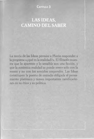 Capitulo 3
LA S ID EA S,
C A M IN O D E L SA B E R
La teoría de las Ideas permite a Platón responder a
la pregunta «¿qué es la realidad?». El filósofo mues­
tra que lo aparente y lo sensible son una ficción, y
que la auténtica realidad se puede «ver» solo con la
mente y no con los sentidos corporales. Las Ideas
constituyen la puerta de entrada obligada al pensa­
miento platónico y tienen importantes ramificacio­
nes en su ética y su política.
 