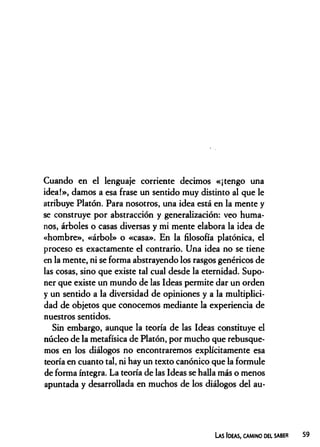 Cuando en el lenguaje corriente decimos «¡tengo una
idea!», damos a esa frase un sentido muy distinto al que le
atribuye Platón. Para nosotros, una idea está en la mente y
se construye por abstracción y generalización: veo huma­
nos, árboles o casas diversas y mi mente elabora la idea de
«hombre», «árbol» o «casa». En la filosofía platónica, el
proceso es exactamente el contrario. Una idea no se tiene
en la mente, ni se forma abstrayendo los rasgos genéricos de
las cosas, sino que existe tal cual desde la eternidad. Supo­
ner que existe un mundo de las Ideas permite dar un orden
y un sentido a la diversidad de opiniones y a la multiplici­
dad de objetos que conocemos mediante la experiencia de
nuestros sentidos.
Sin embargo, aunque la teoría de las Ideas constituye el
núcleo de la metafísica de Platón, por mucho que rebusque­
mos en los diálogos no encontraremos explícitamente esa
teoría en cuanto tal, ni hay un texto canónico que la formule
de forma íntegra. La teoría de las Ideas se halla más o menos
apuntada y desarrollada en muchos de los diálogos del au­
Las Ideas, camino del saber
 