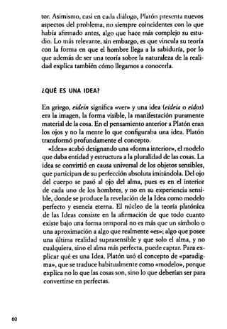 tor. Asimismo, casi en cada diálogo, Platón presenta nuevos
aspectos del problema, no siempre coincidentes con lo que
había afirmado antes, algo que hace más complejo su estu­
dio. Lo más relevante, sin embargo, es que vincula su teoría
con la forma en que el hombre llega a la sabiduría, por lo
que además de ser una teoría sobre la naturaleza de la reali­
dad explica también cómo llegamos a conocerla.
¿QUÉ ES UNA IDEA?
En griego, eidein significa «ver» y una idea (eideia o eidos)
era la imagen, la forma visible, la manifestación puramente
material de la cosa. En el pensamiento anterior a Platón eran
los ojos y no la mente lo que configuraba una idea. Platón
transformó profundamente el concepto.
«Idea» acabó designando una «forma interior», el modelo
que daba entidad y estructura a la pluralidad de las cosas. La
idea se convirtió en causa universal de los objetos sensibles,
que participan de su perfección absoluta imitándola. Del ojo
del cuerpo se pasó al ojo del alma, pues es en el interior
de cada uno de los hombres, y no en su experiencia sensi­
ble, donde se produce la revelación de la Idea como modelo
perfecto y esencia eterna. El núcleo de la teoría platónica
de las Ideas consiste en la afirmación de que todo cuanto
existe bajo una forma temporal no es más que un símbolo o
una aproximación a algo que realmente «es»; algo que posee
una última realidad suprasensible y que solo el alma, y no
cualquiera, sino el alma más perfecta, puede captar. Para ex­
plicar qué es una Idea, Platón usó el concepto de «paradig­
ma», que se traduce habitualmente como «modelo», porque
explica no lo que las cosas son, sino lo que deberían ser para
convertirse en perfectas.
60
 