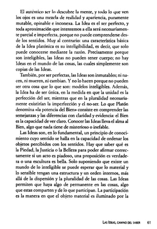 El auténtico ser lo descubre la mente, y todo lo que ven
los ojos es una mezcla de realidad y apariencia, puramente
mutable, opinable e inconexa. La Idea es el ser perfecto, y
toda aproximación que intentemos a ella será necesariamen­
te parcial e imperfecta, porque no puede comprenderse des­
de los sentidos. Muy al contrario: una característica básica
de la Idea platónica es su inteligibilidad, es decir, que solo
puede conocerse mediante la razón. Precisamente porque
son inteligibles, las Ideas no pueden tener cuerpo; no hay
Ideas en el mundo de las cosas, las cuales simplemente son
copias de las Ideas.
También, por ser perfectas, las Ideas son inmutables; ni na­
cen, ni mueren, ni cambian. Y no lo hacen porque no pueden
ser otra cosa que lo que son: modelos inteligibles. Además,
la Idea ha de ser única, en la medida en que la unidad es la
perfección del ser, mientras que en la pluralidad necesaria­
mente existirían la imperfección y el no-ser. Lo que Platón
denomina «la potencia del Bien» consiste en comprender las
semejanzas y las diferencias con claridad y evidencia: el Bien
es la capacidad de ver claro. Conocer las Ideas lleva-el alma al
Bien, algo que nada tiene de misterioso o inefable.
Las Ideas son, en lo fundamental, un principio de conoci­
miento cuyo sentido se halla en la capacidad de ordenar los
objetos percibidos con los sentidos. Hay que saber qué es
la Piedad, la Justicia o la Belleza para poder afirmar correc­
tamente si un acto es piadoso, una proposición es verdade­
ra o una escultura es bella. Solo suponiendo que existe un
mundo de lo inteligible se puede esperar que lo material y
lo sensible tengan una estructura y un orden internos, más
allá de la dispersión y la pluralidad de las cosas. Las Ideas
permiten que haya algo de permanente en las cosas, algo
que estas comparten y de lo que participan. La participación
es la manera en que el objeto material es iluminado por la
Las Ideas, camino del saber
 