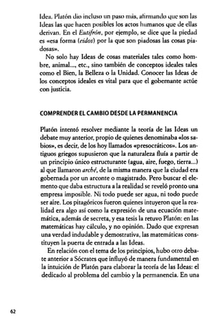 Idea. Platón dio incluso un paso más, afirmando que son las
Ideas las que hacen posibles los actos humanos que de ellas
derivan. En el Eutifrón, por ejemplo, se dice que la piedad
es «esa forma {ciclos) por la que son piadosas las cosas pia­
dosas».
No solo hay Ideas de cosas materiales tales como hom­
bre, animal..., etc., sino también de conceptos ideales tales
como el Bien, la Belleza o la Unidad. Conocer las Ideas de
los conceptos ideales es vital para que el gobernante actúe
con justicia.
COMPRENDER EL CAMBIO DESDE LA PERMANENCIA
Platón intentó resolver mediante la teoría de las Ideas un
debate muy anterior, propio de quienes denominaba «los sa­
bios», es decir, de los hoy llamados «presocráticos». Los an­
tiguos griegos supusieron que la naturaleza fluía a partir de
un principio único estructurante (agua, aire, fuego, tierra...)
al que llamaron arché, de la misma manera que la ciudad era
gobernada por un arconte o magistrado. Pero buscar el ele­
mento que daba estructura a la realidad se reveló pronto una
empresa imposible. Ni todo puede ser agua, ni todo puede
ser aire. Los pitagóricos fueron quienes intuyeron que la rea­
lidad era algo así como la expresión de una ecuación mate­
mática, además de secreta, y esa tesis la retuvo Platón: en las
matemáticas hay cálculo, y no opinión. Dado que expresan
una verdad indudable y demostrativa, las matemáticas cons­
tituyen la puerta de entrada a las Ideas.
En relación con el tema de los principios, hubo otro deba­
te anterior a Sócrates que influyó de manera fundamental en
la intuición de Platón para elaborar la teoría de las Ideas: el
dedicado al problema del cambio y la permanencia. En una
62
 