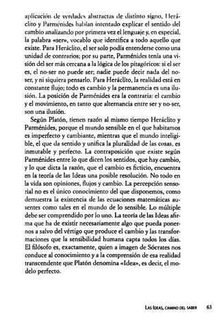aplicación de verdades abstractas de distinto signo, Ilerá-
clito y Parménides habían intentado explicar el sentido del
cambio analizando por primera vez el lenguaje y, en especial,
la palabra «ser», vocablo que identifica a todo aquello que
existe. Para Heráclito, el ser solo podía entenderse como una
unidad de contrarios; por su parte, Parménides tenía una vi­
sión del ser más cercana a la lógica de los pitagóricos: si el ser
es, el no-ser no puede ser; nadie puede decir nada del no-
ser, y ni siquiera pensarlo. Para Heráclito, la realidad está en
constante flujo; todo es cambio y la permanencia es una ilu­
sión. La posición de Parménides era la contraria: el cambio
y el movimiento, en tanto que alternancia entre ser y no-ser,
son una ilusión.
Según Platón, tienen razón al mismo tiempo Heráclito y
Parménides, porque el mundo sensible en el que habitamos
es imperfecto y cambiante, mientras que el mundo inteligi­
ble, el que da sentido y unifica la pluralidad de las cosas, es
inmutable y perfecto. La contraposición que existe según
Parménides entre lo que dicen los sentidos, que hay cambio,
y lo que dicta la razón, que el cambio es ficticio, encuentra
en la teoría de las Ideas una posible resolución. No todo en
la vida son opiniones, flujos y cambio. La percepción senso­
rial no es el único conocimiento del que disponemos, como
demuestra la existencia de las ecuaciones matemáticas au­
sentes como tales en el mundo de lo sensible. Lo múltiple
debe ser comprendido por lo uno. La teoría de las Ideas afir­
ma que ha de existir necesariamente algo que pueda poner­
nos a salvo del vértigo que produce el cambio y las transfor­
maciones que la sensibilidad humana capta todos los días.
El filósofo es, exactamente, quien a imagen de Sócrates nos
conduce al conocimiento y a la comprensión de esa realidad
transcendente que Platón denomina «Idea», es decir, el mo­
delo perfecto.
La s Ideas, camino del saber
 