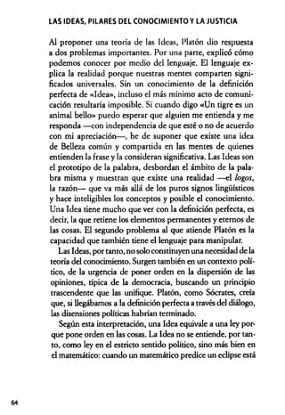 LAS IDEAS, PILARES DEL CONOCIMIENTO Y LA JUSTICIA
Al proponer una teoría de las Ideas, Platón dio respuesta
a dos problemas importantes. Por una parte, explicó cómo
podemos conocer por medio del lenguaje. El lenguaje ex­
plica la realidad porque nuestras mentes comparten signi­
ficados universales. Sin un conocimiento de la definición
perfecta de «Idea», incluso el más mínimo acto de comuni­
cación resultaría imposible. Si cuando digo «Un tigre es un
animal bello» puedo esperar que alguien me entienda y me
responda —con independencia de que esté o no de acuerdo
con mi apreciación— , he de suponer que existe una idea
de Belleza común y compartida en las mentes de quienes
entienden la frase y la consideran significativa. Las Ideas son
el prototipo de la palabra, desbordan el ámbito de la pala­
bra misma y muestran que existe una realidad —el logos,
la razón— que va más allá de los puros signos lingüísticos
y hace inteligibles los conceptos y posible el conocimiento.
Una Idea tiene mucho que ver con la definición perfecta, es
decir, la que retiene los elementos permanentes y eternos de
las cosas. El segundo problema al que atiende Platón es la
capacidad que también tiene el lenguaje para manipular.
Las Ideas, por tanto, no solo constituyen una necesidad de la
teoría del conocimiento. Surgen también en un contexto polí­
tico, de la urgencia de poner orden en la dispersión de las
opiniones, típica de la democracia, buscando un principio
trascendente que las unifique. Platón, como Sócrates, creía
que, si llegábamos a la definición perfecta a través del diálogo,
las disensiones políticas habrían terminado.
Según esta interpretación, una Idea equivale a una ley por­
que pone orden en las cosas. La Idea no se entiende, por tan­
to, como ley en el estricto sentido político, sino más bien en
el matemático: cuando un matemático predice un eclipse está
64
 