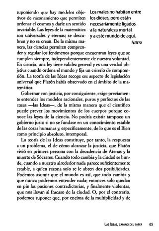 suponiendo que hay modelos obje- Los males no habitan entre
tivos de razonamiento que permiten los dioses, pero están
ordenar el cosmos y darle un sentido necesariamente ligados
invariable. Las leyes de la matemática a la naturaleza mortal
son universales y eternas; se descu- y a este mundo de aquí,
bren y no se crean. De la misma ma- Ttmro
ñera, las ciencias permiten compren­
der y regular los fenómenos porque encuentran leyes que se
cumplen siempre, independientemente de nuestra voluntad.
En ciencia, una ley tiene validez general y es una verdad ob­
jetiva cuando ordena el mundo y fija un criterio de compren­
sión. La teoría de las Ideas recoge ese aspecto de legislación
universal que Platón había observado en el ámbito de la ma­
temática.
Gobernar con justicia, por consiguiente, exige previamen­
te entender los modelos racionales, puros y perfectos de las
cosas —las Ideas— , de la misma manera que el científico
puede prever los movimientos de los cuerpos porque co­
noce las leyes de la ciencia. No podría existir tampoco un
gobierno justo si no se fundase en un conocimiento estable
de las cosas humanas y, específicamente, de lo que es el Bien
como principio absoluto, intemporal.
La teoría de las Ideas constituye, por tanto, la respuesta
a un problema, el de cómo alcanzar la justicia, que Platón
vivió en primera persona con la decadencia de Atenas y la
muerte de Sócrates. Cuando todo cambia y la ciudad se hun­
de, cuando a nuestro alrededor nada parece suficientemente
estable, a quien razona solo se le abren dos posibilidades.
Podemos asumir que el mundo es así, que todo cambia y
que nunca podremos entender nada; entonces solo quedan
en pie las pasiones contradictorias, y finalmente violentas,
que nos llevan al fracaso de la ciudad. O, por el contrario,
podemos suponer que, por encima de la multiplicidad y de
Las Ideas, camino del saber
 