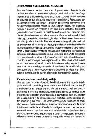UN CAMINO ASCENDENTE AL SABER
Aunque Platón no expuso nunca en ninguna de sus obras su teoría
de las Ideas de una manera completa, a partir de los distintos frag­
mentos que el filósofo dedicó a ella, sobre todo de los contenidos
en algunas de sus obras de madurez — en Fedón y Fedro, pero es­
pecialmente en la República— , pueden construirse esquemas que
nos permitan clarificar mejor su tesis. Según Platón, hay distintos
grados o niveles de realidad a los que corresponden diferentes
grados de conocimiento. La dialéctica o filosofía es el proceso me­
diante el cual vamos ascendiendo desde el conocimiento del nivel
más bajo de realidad al más alto, la idea de Bien. Inmediatamente
por debajo de la idea de Bien en términos de grado de realidad
se encuentran el resto de las Ideas, y por debajo de ellas se tienen
los objetos matemáticos, tales como los teoremas de la geometría.
Ideas y objetos matemáticos constituyen el mundo inteligible, la
auténtica realidad, accesible solo al intelecto. El mundo inteligible
es el dominio de la ciencia (episteme), el nivel más alto del conoci­
miento. A medida que nos alejamos de las Ideas nos adentramos
en el mundo sensible, el mundo físico temporal que percibimos
con nuestros sentidos, sometido al cambio, a la movilidad y, en
consecuencia, a la corrupción; es una copia de las Ideas y en él no
cabe la ciencia, por lo que es objeto de mera opinión (dóxa).
Ciencia y opinión; realidad y reflejo
Una vez que hubo establecido las divisiones entre mundo inteli­
gible y mundo sensible, y entre ciencia y opinión, Platón procedió
a elaborar otras nuevas dentro de cada ámbito. Así, en lo con­
cerniente al mundo inteligible, distinguió, como ya hemos visto,
entre Ideas y objetos matemáticos al considerar que los objetos
de la geometría y la aritmética eran realidades intermedias en­
tre aquellas y las cosas. Las Ideas, como grado superior de reali­
dad, eran el dominio del nivel superior de conocimiento, la razón
intuitiva o noésis, la acción de la inteligencia pura. Las nociones
matemáticas, en cambio, eran el dominio de la razón discursiva o
diánoia, la inteligencia que opera a partir de hipótesis; aunque la
diferencia exacta entre una y otra no queda nunca del todo clara
66
 