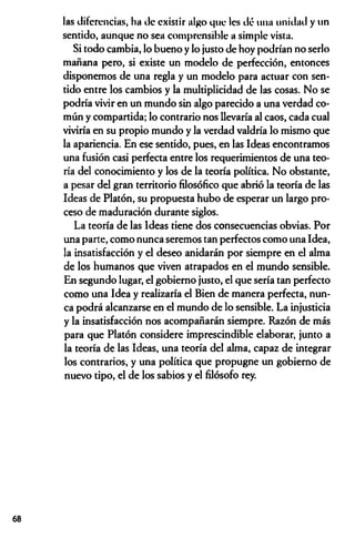 las diferencias, lia de existir algo que les dé 1111a unidad y un
sentido, aunque no sea comprensible a simple vista.
Si todo cambia, lo bueno y lo justo de hoy podrían no serlo
mañana pero, si existe un modelo de perfección, entonces
disponemos de una regla y un modelo para actuar con sen­
tido entre los cambios y la multiplicidad de las cosas. No se
podría vivir en un mundo sin algo parecido a una verdad co­
mún y compartida; lo contrario nos llevaría al caos, cada cual
viviría en su propio mundo y la verdad valdría lo mismo que
la apariencia. En ese sentido, pues, en las Ideas encontramos
una fusión casi perfecta entre los requerimientos de una teo­
ría del conocimiento y los de la teoría política. No obstante,
a pesar del gran territorio filosófico que abrió la teoría de las
Ideas de Platón, su propuesta hubo de esperar un largo pro­
ceso de maduración durante siglos.
La teoría de las Ideas tiene dos consecuencias obvias. Por
una parte, como nunca seremos tan perfectos como una Idea,
la insatisfacción y el deseo anidarán por siempre en el alma
de los humanos que viven atrapados en el mundo sensible.
En segundo lugar, el gobierno justo, el que sería tan perfecto
como una Idea y realizaría el Bien de manera perfecta, nun­
ca podrá alcanzarse en el mundo de lo sensible. La injusticia
y la insatisfacción nos acompañarán siempre. Razón de más
para que Platón considere imprescindible elaborar, junto a
la teoría de las Ideas, una teoría del alma, capaz de integrar
los contrarios, y una política que propugne un gobierno de
nuevo tipo, el de los sabios y el filósofo rey.
68
 