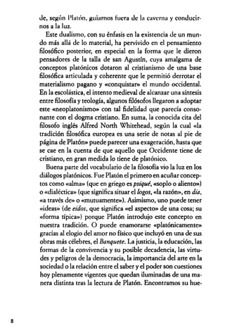 de, según Platón, guiarnos Fuera de la caverna y conducir­
nos a la luz.
Este dualismo, con su énfasis en la existencia de un mun­
do más allá de lo material, ha pervivido en el pensamiento
filosófico posterior, en especial en la forma que le dieron
pensadores de la talla de san Agustín, cuya amalgama de
conceptos platónicos dotaron al cristianismo de una base
filosófica articulada y coherente que le permitió derrotar el
materialismo pagano y «conquistar» el mundo occidental.
En la escolástica, el intento medieval de alcanzar una síntesis
entre filosofía y teología, algunos filósofos llegaron a adoptar
este «neoplatonismo» con tal fidelidad que parecía conso­
nante con el dogma cristiano. En suma, la conocida cita del
filosofo inglés Alfred North Whitehead, según la cual «la
tradición filosófica europea es una serie de notas al pie de
página de Platón» puede parecer una exageración, hasta que
se cae en la cuenta de que aquello que Occidente tiene de
cristiano, en gran medida lo tiene de platónico.
Buena parte del vocabulario de la filosofía vio la luz en los
diálogos platónicos. Fue Platón el primero en acuñar concep­
tos como «alma» (que en griego es psiqué, «soplo o aliento»)
o «dialéctica» (que significa situar el logos, «la razón», en día,
«a través de» o «mutuamente»). Asimismo, uno puede tener
«ideas» (de eidos, que significa «el aspecto» de una cosa; su
«forma típica») porque Platón introdujo este concepto en
nuestra tradición. O puede enamorarse «platónicamente»
gracias al elogio del amor no físico que incluyó en una de sus
obras más célebres, el Banquete. La justicia, la educación, las
formas de la convivencia y su posible decadencia, las virtu­
des y peligros de la democracia, la importancia del arte en la
sociedad o la relación entre el saber y el poder son cuestiones
hoy plenamente vigentes que quedan iluminadas de una ma­
nera distinta tras la lectura de Platón. Encontramos su hue-
8
 