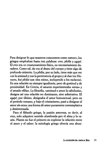 Para designar lo que nosotros conocemos como «amor», los
griegos empleaban hasta tres palabras: eros, philia y agapé.
El eros era un enamoramiento físico, no necesariamente du­
radero. Como tal, da voz al deseo del cuerpo y tiene algo de
profundo misterio. La philia, por su lado, tiene más que ver
con la amistad y con la pertenencia al grupo y al clan (en Ho­
mero, hoi philoi son «los míos», incluyendo a los esclavos).
Es una relación no siempre igualitaria, pero de gratitud y de
proximidad. En Grecia, el amante experimentaba «eros» y
el amado «filia». La filosofía, «amistad o amor la sabiduría»,
designa así una relación no dominante, sino admirativa. El
agapé, por último, designaba el amor homosexual, pero en
el período romano, y bajo el cristianismo, pasó a designar el
amor sin sexo; una forma de amor puramente contemplativa
y desinteresada.
Para el filósofo griego, la pasión amorosa, es decir, el
eros, solo adquiere sentido alumbrada por el alma y la ra­
zón. Platón no fue el primero en explorar la relación entre
el amor y el saber: la mitología griega ofrecía una abun-
La ascensión del amor al Bien
 