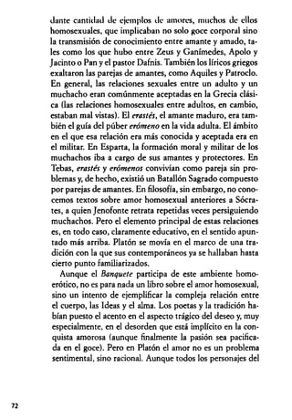 Jante cantidad de ejemplos de amores, muchos de ellos
homosexuales, que implicaban no solo goce corporal sino
la transmisión de conocimiento entre amante y amado, ta­
les como los que hubo entre Zeus y Ganímedes, Apolo y
Jacinto o Pan y el pastor Dafnis. También los líricos griegos
exaltaron las parejas de amantes, como Aquiles y Patroclo.
En general, las relaciones sexuales entre un adulto y un
muchacho eran comúnmente aceptadas en la Grecia clási­
ca (las relaciones homosexuales entre adultos, en cambio,
estaban mal vistas). El erastés., el amante maduro, era tam­
bién el guía del púber erómeno en la vida adulta. El ámbito
en el que esa relación era más conocida y aceptada era en
el militar. En Esparta, la formación moral y militar de los
muchachos iba a cargo de sus amantes y protectores. En
Tebas, erastés y erómenos convivían como pareja sin pro­
blemas y, de hecho, existió un Batallón Sagrado compuesto
por parejas de amantes. En filosofía, sin embargo, no cono­
cemos textos sobre amor homosexual anteriores a Sócra­
tes, a quien Jenofonte retrata repetidas veces persiguiendo
muchachos. Pero el elemento principal de estas relaciones
es, en todo caso, claramente educativo, en el sentido apun­
tado más arriba. Platón se movía en el marco de una tra­
dición con la que sus contemporáneos ya se hallaban hasta
cierto punto familiarizados.
Aunque el Banquete participa de este ambiente homo-
erótico, no es para nada un libro sobre el amor homosexual,
sino un intento de ejemplificar la compleja relación entre
el cuerpo, las Ideas y el alma. Los poetas y la tradición ha­
bían puesto el acento en el aspecto trágico del deseo y, muy
especialmente, en el desorden que está implícito en la con­
quista amorosa (aunque finalmente la pasión sea pacifica­
da en el goce). Pero en Platón el amor no es un problema
sentimental, sino racional. Aunque todos los personajes del
72
 