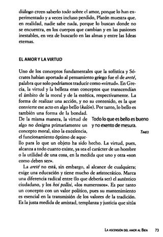 diálogo creen saberlo todo sobre el amor, porque lo han ex­
perimentado y a veces incluso perdido, Platón muestra que,
en realidad, nadie sabe nada, porque lo buscan donde no
se encuentra, en los cuerpos que cambian y en las pasiones
inestables, en vez de buscarlo en las almas y entre las Ideas
eternas.
EL AMOR Y LA VIRTUD
Uno de los conceptos fundamentales que la sofística y Só­
crates habían aportado al pensamiento griego fue el de areté,
palabra que solo podríamos traducir como «virtud». En Gre­
cia, la virtud y la belleza eran conceptos que transcendían
el ámbito de la moral y de la estética, respectivamente. La
forma de realizar una acción, y no su contenido, es la que
convierte ese acto en algo bello (kalón). Por tanto, lo bello es
también una forma de la bondad.
De la misma manera, la virtud de Todo lo que es bello es bueno
algo no designa primariamente un y no exento de mesura,
concepto moral, sino la excelencia, Tmo
el funcionamiento óptimo de aque­
llo para lo que un objeto ha sido hecho. La virtud, pues,
alcanza a todo cuanto existe, ya sea el carácter de un hombre
o la utilidad de una cosa, en la medida que uno y otra «son
como deben ser».
La arete no está, sin embargo, al alcance de cualquiera;
exige una educación y tiene mucho de aristocrático. Marca
una diferencia radical entre (lo que debería ser) el auténtico
ciudadano, y los hoi polloi, «los numerosos». Es por tanto
un concepto con un valor político, pues su mantenimiento
es esencial en la transmisión de los valores de la tradición.
Es la justa medida de amistad, templanza y justicia que sitúa
La ascensión del amor al Bien
 