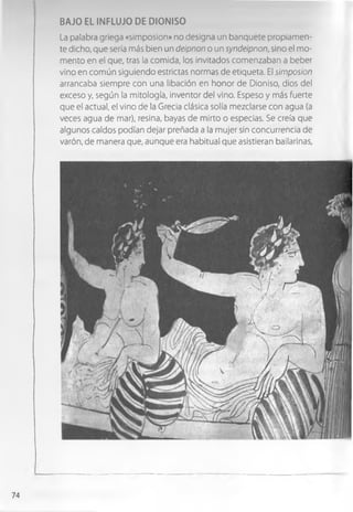 BAJO EL INFLUJO DE DIONISO
La palabra griega «simposion» no designa un banquete propiamen­
te dicho, que sería más bien un deipnon o un syndeipnon, sino el mo­
mento en el que, tras la comida, los invitados comenzaban a beber
vino en común siguiendo estrictas normas de etiqueta. El simposion
arrancaba siempre con una libación en honor de Dioniso, dios del
exceso y, según la mitología, inventor del vino. Espeso y más fuerte
que el actual, el vino de la Grecia clásica solía mezclarse con agua (a
veces agua de mar), resina, bayas de mirto o especias. Se creía que
algunos caldos podían dejar preñada a la mujer sin concurrencia de
varón, de manera que, aunque era habitual que asistieran bailarinas,
74
 