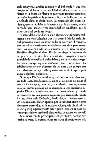 cada cosa y cada acción humana en el ámbito de lo que le es
propio, sin defecto ni exceso, til ideal educativo de un ate­
niense en la época de Platón puede resumirse en el concepto
del kalos kagathós: el hombre equilibrado; bello de cuerpo
y bello de alma; es decir: justo. La educación del joven ate­
niense, que se fundaba en la música y en la gimnasia, estaba
pensada para acentuar esa necesidad de equilibrio que el
amor pasional ponía en riesgo.
El amor del que se discute en el Banquete es fundamental­
mente el de los muchachos que han de ser iniciados en la vir­
tud, pero no es solo un amor pedagógico como el recogido
por los mitos anteriormente citados y que sirve para trans­
mitir los valores tradicionales aristocráticos, sino un amor
filosófico dirigido al alma. Platón no niega la importancia
del placer pero lo vincula a la sabiduría. Solo quien ha com­
prendido la centralidad de las Ideas y no se ha dejado enga­
ñar por el cuerpo logra un auténtico placer (intelectual). La
sabiduría consiste en disponer de un alma y un cuerpo que
sean al mismo tiempo bellos y virtuosos, es decir, aptos para
gozar del placer auténtico.
No es que Platón considere que el cuerpo es «malo» sino,
en todo caso, insuficiente. El amor a las almas no niega el
amor a los cuerpos, pero este, en cualquier caso, representa
solo un primer peldaño en la ascensión al conocimiento su­
perior. El amor es un instrumento del conocimiento y cuando
se convierte en una pasión, cegadora por irracional, resulta
incluso deleznable. De hecho, desde el punto de vista estricto
de la sexualidad, Platón apuesta por la castidad. (Este y otros
elementos parecidos, en la interpretación que le dio el cristia­
nismo y muy especialmente san Agustín, está en la base del
«amor platónico» medieval, desprovisto de expresión sexual.)
Si el amor resulta preocupante es, por tanto, porque per­
turba la areté. El cuerpo pone en jaque el deseo ordenado
 