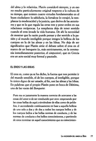 del alma y lo rclativiza. Platón consideró siempre, y en eso
no resulta particularmente original respecto a la cultura de
su tiempo, que existen cuatro virtudes fundamentales en el
buen ciudadano: la sabiduría, la fortaleza (o coraje), la tem­
planza (o moderación) y la justicia, que deriva de las anterio­
res y que es la que regula las otras tres y pone orden en sus
relaciones recíprocas. La templanza deja de tener sentido
cuando el eros invade la vida humana. De ahí la necesidad
de mostrar que la razón puede pensar y dar sentido a la pa­
sión y al mundo inteligible porque integra la belleza de los
cuerpos en la de las almas y en las Ideas. No deja de ser
significativo que Platón sitúe el debate sobre el eros en el
marco de un banquete (o, más estrictamente, en la ceremo­
nia inmediatamente posterior, el simposion), que en Grecia
era un acto social muy formal y pautado.
EL EROS Y LAS IDEAS
El eros es, como ya se ha dicho, la fuerza que nos permite ir
del mundo sensible, el de los cuerpos, al inteligible, porque
lo único digno de ser amado, al fin, son las almas y las Ideas.
En palabras que el propio Platón pone en boca de Diótima,
una de las voces del Banquete:
Pues esa es justamente la manera correcta de acercarse a las
cosas del amor o de ser conducido por otro: empezando por
las cosas bellas de aquí y sirviéndose de ellas como de pelda­
ños, ir ascendiendo continuamente en base a aquella belleza
de uno solo a dos y de dos a todos los cuerpos bellos y de
los cuerpos bellos a las bellas normas de conducta, y de las
normas de conducta a los bellos conocimientos, y partiendo
de estos terminar en aquel conocimiento que es conocimien-
La ascensión del amor al Bien
 