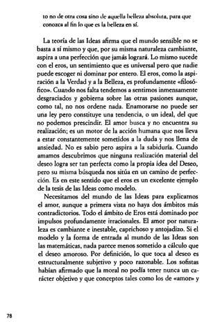 to no de otra cosa sino Je aquella belleza absoluta, para que
conozca al fin lo que es la belleza en sí.
La teoría de las Ideas afirma que el mundo sensible no se
basta a sí mismo y que, por su misma naturaleza cambiante,
aspira a una perfección que jamás logrará. Lo mismo sucede
con el eros, un sentimiento que es universal pero que nadie
puede escoger ni dominar por entero. El eros, como la aspi­
ración a la Verdad y a la Belleza, es profundamente «filosó­
fico». Cuando nos falta tendemos a sentimos inmensamente
desgraciados y gobierna sobre las otras pasiones aunque,
como tal, no nos ordene nada. Enamorarse no puede ser
una ley pero constituye una tendencia, o un ideal, del que
no podemos prescindir. El amor busca y no encuentra su
realización; es un motor de la acción humana que nos lleva
a estar constantemente sometidos a la duda y nos llena de
ansiedad. No es sabio pero aspira a la sabiduría. Cuando
amamos descubrimos que ninguna realización material del
deseo logra ser tan perfecta como la propia idea del Deseo,
pero su misma búsqueda nos sitúa en un camino de perfec­
ción. Es en este sentido que el eros es un excelente ejemplo
de la tesis de las Ideas como modelo.
Necesitamos del mundo de las Ideas para explicarnos
el amor, aunque a primera vista no haya dos ámbitos más
contradictorios. Todo el ámbito de Eros está dominado por
impulsos profundamente irracionales. El amor por natura­
leza es cambiante e inestable, caprichoso y antojadizo. Si el
modelo y la forma de entrada al mundo de las Ideas son
las matemáticas, nada parece menos sometido a cálculo que
el deseo amoroso. Por definición, lo que toca al deseo es
estructuralmente subjetivo y poco razonable. Los sofistas
habían afirmado que la moral no podía tener nunca un ca­
rácter objetivo y que conceptos tales como los de «amoD> y
78
 