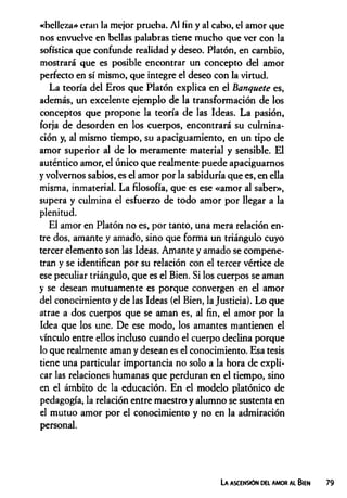 «belleza* eran la mejor prueba. Al fin y al cabo, el amor que
nos envuelve en bellas palabras tiene mucho que ver con la
sofística que confunde realidad y deseo. Platón, en cambio,
mostrará que es posible encontrar un concepto del amor
perfecto en sí mismo, que integre el deseo con la virtud.
La teoría del Eros que Platón explica en el banquete es,
además, un excelente ejemplo de la transformación de los
conceptos que propone la teoría de las Ideas. La pasión,
forja de desorden en los cuerpos, encontrará su culmina­
ción y, al mismo tiempo, su apaciguamiento, en un tipo de
amor superior al de lo meramente material y sensible. El
auténtico amor, el único que realmente puede apaciguarnos
yvolvemos sabios, es el amor por la sabiduría que es, en ella
misma, inmaterial. La filosofía, que es ese «amor al saber»,
supera y culmina el esfuerzo de todo amor por llegar a la
plenitud.
El amor en Platón no es, por tanto, una mera relación en­
tre dos, amante y amado, sino que forma un triángulo cuyo
tercer elemento son las Ideas. Amante y amado se compene­
tran y se identifican por su relación con el tercer vértice de
ese peculiar triángulo, que es el Bien. Si los cuerpos se aman
y se desean mutuamente es porque convergen en el amor
del conocimiento y de las Ideas (el Bien, la Justicia). Lo que
atrae a dos cuerpos que se aman es, al fin, el amor por la
Idea que los une. De ese modo, los amantes mantienen el
vínculo entre ellos incluso cuando el cuerpo declina porque
lo que realmente aman y desean es el conocimiento. Esa tesis
tiene una particular importancia no solo a la hora de expli­
car las relaciones humanas que perduran en el tiempo, sino
en el ámbito de la educación. En el modelo platónico de
pedagogía, la relación entre maestro y alumno se sustenta en
el mutuo amor por el conocimiento y no en la admiración
personal.
La ascensión del amor al Bien
 