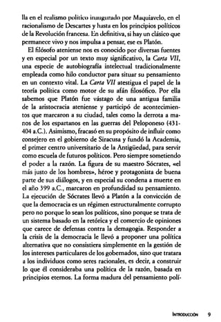 Ha en el realismo político inaugurado por Maquiavelo, en el
racionalismo de Descartes y hasta en los principios políticos
de la Revolución francesa. En definitiva, si hay un clásico que
permanece vivo y nos impulsa a pensar, ese es Platón.
El filósofo ateniense nos es conocido por diversas fuentes
y en especial por un texto muy significativo, la Carta V il,
una especie de autobiografía intelectual tradicionalmente
empleada como hilo conductor para situar su pensamiento
en un contexto vital. La Carta V il atestigua el papel de la
teoría política como motor de su afán filosófico. Por eüa
sabemos que Platón fue vástago de una antigua familia
de la aristocracia ateniense y participó de acontecimien­
tos que marcaron a su ciudad, tales como la derrota a ma­
nos de los espartanos en las guerras del Peloponeso (431-
404 a.C.). Asimismo, fracasó en su propósito de influir como
consejero en el gobierno de Siracusa y fundó la Academia,
el primer centro universitario de la Antigüedad, para servir
como escuela de futuros políticos. Pero siempre sometiendo
el poder a la razón. La figura de su maestro Sócrates, «el
más justo de los hombres», héroe y protagonista de buena
parte de sus diálogos, y en especial su condena a muerte en
el año 399 a.C., marcaron en profundidad su pensamiento.
La ejecución de Sócrates Uevó a Platón a la convicción de
que la democracia es un régimen estructuralmente corrupto
pero no porque lo sean los políticos, sino porque se trata de
un sistema basado en la retórica y el comercio de opiniones
que carece de defensas contra la demagogia. Responder a
la crisis de la democracia le Uevó a proponer una política
alternativa que no consistiera simplemente en la gestión de
los intereses particulares de los gobernados, sino que tratara
a los individuos como seres racionales, es decir, a construir
lo que él consideraba una política de la razón, basada en
principios eternos. La forma madura del pensamiento polí­
Introoucción
 