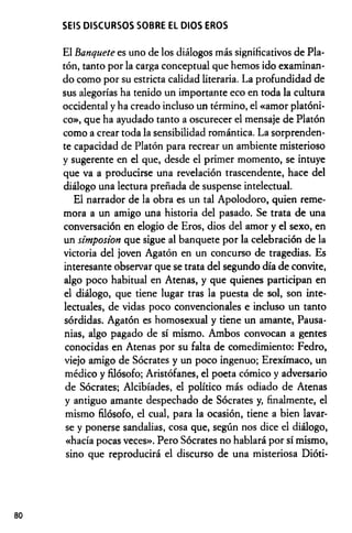 SEIS DISCURSOS SOBRE EL DIOS EROS
El banquete es uno de los diálogos más significativos de Pla­
tón, tanto por la carga conceptual que hemos ido examinan­
do como por su estricta calidad literaria. La profundidad de
sus alegorías ha tenido un importante eco en toda la cultura
occidental y ha creado incluso un término, el «amor platóni­
co», que ha ayudado tanto a oscurecer el mensaje de Platón
como a crear toda la sensibilidad romántica. La sorprenden­
te capacidad de Platón para recrear un ambiente misterioso
y sugerente en el que, desde el primer momento, se intuye
que va a producirse una revelación trascendente, hace del
diálogo una lectura preñada de suspense intelectual.
El narrador de la obra es un tal Apolodoro, quien reme­
mora a un amigo una historia del pasado. Se trata de una
conversación en elogio de Eros, dios del amor y el sexo, en
un simposion que sigue al banquete por la celebración de la
victoria del joven Agatón en un concurso de tragedias. Es
interesante observar que se trata del segundo día de convite,
algo poco habitual en Atenas, y que quienes participan en
el diálogo, que tiene lugar tras la puesta de sol, son inte­
lectuales, de vidas poco convencionales e incluso un tanto
sórdidas. Agatón es homosexual y tiene un amante, Pausa-
nias, algo pagado de sí mismo. Ambos convocan a gentes
conocidas en Atenas por su falta de comedimiento: Fedro,
viejo amigo de Sócrates y un poco ingenuo; Erexímaco, un
médico y filósofo; Aristófanes, el poeta cómico y adversario
de Sócrates; Alcibíades, el político más odiado de Atenas
y antiguo amante despechado de Sócrates y, finalmente, el
mismo filósofo, el cual, para la ocasión, tiene a bien lavar­
se y ponerse sandalias, cosa que, según nos dice el diálogo,
«hacía pocas veces». Pero Sócrates no hablará por sí mismo,
sino que reproducirá el discurso de una misteriosa Dióti-
80
 
