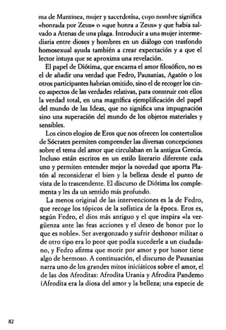 nía de Mantinea, mujer y sacerdotisa, cuyo nombre significa
«honrada por Zeus» o «que honra a Zeus» y que había sal­
vado a Atenas de una plaga. Introducir a una mujer interme­
diaria entre dioses y hombres en un diálogo con trasfondo
homosexual ayuda también a crear expectación y a que el
lector intuya que se aproxima una revelación.
El papel de Diótima, que encama el amor filosófico, no es
el de añadir una verdad que Fedro, Pausanias, Agatón o los
otros participantes habrían omitido, sino el de recoger los cin­
co aspectos de las verdades relativas, para construir con ellos
la verdad total, en una magnífica ejemplificación del papel
del mundo de las Ideas, que no significa una impugnación
sino una superación del mundo de los objetos materiales y
sensibles.
Los cinco elogios de Eros que nos ofrecen los contertulios
de Sócrates permiten comprender las diversas concepciones
sobre el tema del amor que circulaban en la antigua Grecia.
Incluso están escritos en un estilo literario diferente cada
uno y permiten entender mejor la novedad que aporta Pla­
tón al reconsiderar el bien y la belleza desde el punto de
vista de lo trascendente. El discurso de Diótima los comple­
menta y les da un sentido más profundo.
La menos original de las intervenciones es la de Fedro,
que recoge los tópicos de la sofística de la época. Eros es,
según Fedro, el dios más antiguo y el que inspira «la ver­
güenza ante las feas acciones y el deseo de honor por lo
que es noble». Ser avergonzado y sufrir deshonor militar o
de otro tipo era lo peor que podía sucederle a un ciudada­
no, y Fedro afirma que morir por amor y por honor tiene
algo de hermoso. A continuación, el discurso de Pausanias
narra uno de los grandes mitos iniciáticos sobre el amor, el
de las dos Afroditas: Afrodita Urania y Afrodita Pandemo
(Afrodita era la diosa del amor y la belleza; una especie de
82
 