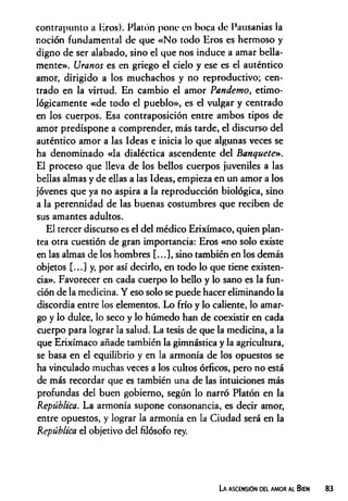 contrapunto a liros). Platón pone en boca de Pausanias la
noción fundamental de que «N o todo Eros es hermoso y
digno de ser alabado, sino el que nos induce a amar bella­
mente». Uranos es en griego el cielo y ese es el auténtico
amor, dirigido a los muchachos y no reproductivo; cen­
trado en la virtud. En cambio el amor Pandemo, etimo­
lógicamente «de todo el pueblo», es el vulgar y centrado
en los cuerpos. Esa contraposición entre ambos tipos de
amor predispone a comprender, más tarde, el discurso del
auténtico amor a las Ideas e inicia lo que algunas veces se
ha denominado «la dialéctica ascendente del Banquete».
El proceso que lleva de los bellos cuerpos juveniles a las
bellas almas y de ellas a las Ideas, empieza en un amor a los
jóvenes que ya no aspira a la reproducción biológica, sino
a la perennidad de las buenas costumbres que reciben de
sus amantes adultos.
El tercer discurso es el del médico Erixímaco, quien plan­
tea otra cuestión de gran importancia: Eros «no solo existe
en las almas de los hombres [...], sino también en los demás
objetos [...] y, por así decirlo, en todo lo que tiene existen­
cia». Favorecer en cada cuerpo lo bello y lo sano es la fun­
ción de la medicina. Y eso solo se puede hacer eliminando la
discordia entre los elementos. Lo frío y lo caliente, lo amar­
go y lo dulce, lo seco y lo húmedo han de coexistir en cada
cuerpo para lograr la salud. La tesis de que la medicina, a la
que Erixímaco añade también la gimnástica y la agricultura,
se basa en el equilibrio y en la armonía de los opuestos se
ha vinculado muchas veces a los cultos órficos, pero no está
de más recordar que es también una de las intuiciones más
profundas del buen gobierno, según lo narró Platón en la
República. La armonía supone consonancia, es decir amor,
entre opuestos, y lograr la armonía en la Ciudad será en la
República el objetivo del filósofo rey.
La ascensión del amor al Bien
 