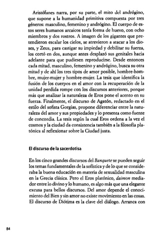 Aristófanes narra, por su parte, el mito del andrógino,
que supone a la humanidad primitiva compuesta por tres
géneros: masculino, femenino y andrógino. El cuerpo de es­
tos seres humanos arcaicos tenía forma de huevo, con ocho
miembros y dos rostros. A imagen de los gigantes que pre­
tendieron escalar los cielos, se atrevieron a atacar a los dio­
ses, y Zeus, para castigar su impiedad y debilitar su fuerza,
los cortó en dos, aunque antes desplazó sus genitales hacia
adelante para que pudiesen reproducirse. Desde entonces
cada mitad, masculino, femenino y andrógino, busca su otra
mitad y de ahí los tres tipos de amor posible, hombre-hom­
bre, mujer-mujer y hombre-mujer. La tesis que identifica la
fusión de los cuerpos en el amor con la recuperación de la
unidad perdida rompe con los discursos anteriores, porque
más que analizar la naturaleza de Eros pone el acento en su
fuerza. Finalmente, el discurso de Agatón, redactado en el
estilo del sofista Gorgias, propone diferenciar entre la natu­
raleza del amor y sus propiedades y lo presenta como fuente
de concordia. La tesis según la cual Eros ordena a la vez el
cosmos y la ciudad da consistencia también a la filosofía pla­
tónica al reflexionar sobre la Ciudad justa.
El discurso de la sacerdotisa
En los cinco grandes discursos del Banquete se pueden seguir
los temas fundamentales de la sofística y de lo que se conside­
raba la buena educación en materia de sexualidad masculina
en la Grecia clásica. Pero el Eros platónico, daimon media­
dor entre lo divino y lo humano, es algo más que una elegante
excusa para bellos discursos. Del amor depende el conoci­
miento del Bien y sin amor no existe movimiento en las cosas.
El discurso de Diótima es la clave del diálogo. Arranca con
84
 