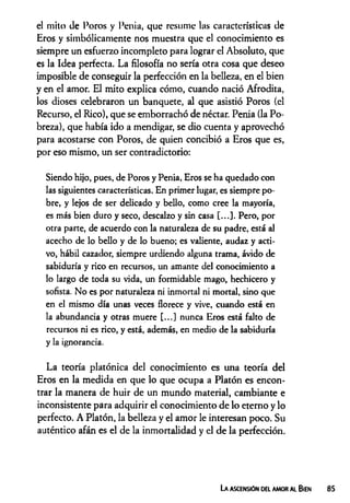 el mito de Poros y Penia, que resume las características de
Eros y simbólicamente nos muestra que el conocimiento es
siempre un esfuerzo incompleto para lograr el Absoluto, que
es la Idea perfecta. La filosofía no sería otra cosa que deseo
imposible de conseguir la perfección en la belleza, en el bien
y en el amor. El mito explica cómo, cuando nació Afrodita,
los dioses celebraron un banquete, al que asistió Poros (el
Recurso, el Rico), que se emborrachó de néctar. Penia (la Po­
breza), que había ido a mendigar, se dio cuenta y aprovechó
para acostarse con Poros, de quien concibió a Eros que es,
por eso mismo, un ser contradictorio:
Siendo hijo, pues, de Poros y Penia, Eros se ha quedado con
las siguientes características. En primer lugar, es siempre po­
bre, y lejos de ser delicado y bello, como cree la mayoría,
es más bien duro y seco, descalzo y sin casa [...]. Pero, por
otra parte, de acuerdo con la naturaleza de su padre, está al
acecho de lo bello y de lo bueno; es valiente, audaz y acti­
vo, hábil cazador, siempre urdiendo alguna trama, ávido de
sabiduría y rico en recursos, un amante del conocimiento a
lo largo de toda su vida, un formidable mago, hechicero y
sofista. No es por naturaleza ni inmortal ni mortal, sino que
en el mismo día unas veces florece y vive, cuando está en
la abundancia y otras muere [...] nunca Eros está falto de
recursos ni es rico, y está, además, en medio de la sabiduría
y la ignorancia.
La teoría platónica del conocimiento es una teoría del
Eros en la medida en que lo que ocupa a Platón es encon­
trar la manera de huir de un mundo material, cambiante e
inconsistente para adquirir el conocimiento de lo eterno y lo
perfecto. A Platón, la belleza y el amor le interesan poco. Su
auténtico afán es el de la inmortalidad y el de la perfección.
La ascensión del amor al Bien
 