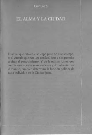 El alma, que está en el cuerpo pero no es el cuerpo,
es el vínculo que nos liga con las Ideas y nos permite
aspirar al conocimiento. Y de la misma forma que
condiciona nuestra manera de ser y de enfrentamos
al mundo, también determina la función política de
cada individuo en la Ciudad justa.
 