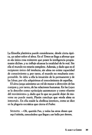 La filosofía platónica puede considerarse, desde cierta ópti­
ca, un saber sobre el alma. En el Timeo se llega a afirmar que
es «la única cosa existente que posee la inteligencia propia­
mente dicha», y su influjo alcanza la totalidad de lo real. Sin
ella el mundo no estaría completo. Además, y dado que es el
recipiente único del intelecto, sin alma no existe capacidad
de conocimiento y, por tanto, el mundo no resultaría com­
prensible. Se debe a ella la intuición de lo permanente y de
las Ideas; por ella adquirimos el conocimiento de aquellas.
El alma juega asimismo un rol de motor o dirección de los
cuerpos y, por tanto, de las relaciones humanas. En las Leyes
se la describe como «principio automotor» y como «fuente
del movimiento» y, dado que lo que no puede dejar de mo­
verse no puede morir, Platón concluye que «toda alma es
inmortal». En ella reside la «belleza interior», como se dice
en la plegaria socrática que cierra el Fedro:
Sócrates. —Oh, querido Pan, y todos los otros dioses que
aquí habitéis, concededme que llegue a ser bello por dentro,
El alma y la Ciudad 89
 