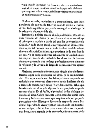 y que toilo lo que tengo por hiera se enluce en amistad con
lo de dentro; que considere rico al sabio; que todo el dinero
que tenga sea solo el que puede llevar y transportar consigo
un hombre sensato y no otro.
El alma es vida, movimiento y conocimiento, con inde­
pendencia de que pueda tener un sentido divino y trascen­
dente. Todo equilibrio que pueda conseguirse a lo largo de
la existencia dependerá de ella.
Tampoco la política escapa al influjo del alma. Una de las
tesis centrales de Platón es que el alma virtuosa constituye
el principio y modelo a partir del cual ha de organizarse la
Ciudad. A cada grupo social le corresponde un alma, enten­
diendo por tal no solo una serie de tendencias del carácter
sino una disposición íntima que proviene de lo más hondo
del ser. No se puede gobernar sabiamente la Ciudad sin es­
tar muy atento a la diversidad de las almas que la forman,
de modo que nadie que no haya perfeccionado su alma por
la reflexión y la virtud a lo largo de décadas merece ejercer
ese rol.
Platón no pretendió ofrecer nunca ningún tipo de demos­
tración lógica de la existencia del alma, ni de su inmortali­
dad. Como ya sucede con las Ideas, el alma no puede ser
reducida a un concepto claro y solo puede hablarse de ella
a través de metáforas y mitos. Y, evidentemente, sabía que
la existencia del alma y de algunas de sus propiedades podía
suscitar dudas. En el Fedón, el principal de los diálogos de­
dicados al alma, Cebes presenta la inmortalidad como «una
inmensa y bella esperanza», que requiere «de no pequeña
persuasión y fe». El propio Sócrates le responde que el Ha­
des (el lugar donde viven y penan las almas de los muertos)
es «un antiguo relato». La creencia en el alma corresponde,
más bien, a una especie de fe razonada, y forma parte de lo
90
 