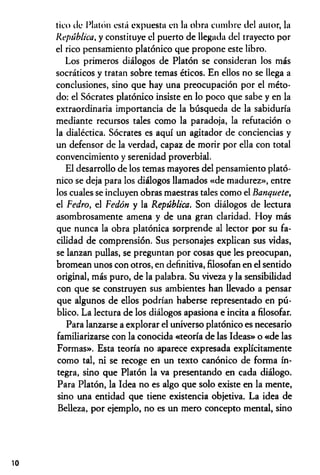 tico ilc Platón está expuesta en la obra cumbre del autor, la
República, y constituye el puerto de llegada del trayecto por
el rico pensamiento platónico que propone este libro.
Los primeros diálogos de Platón se consideran los más
socráticos y tratan sobre temas éticos. En ellos no se llega a
conclusiones, sino que hay una preocupación por el méto­
do: el Sócrates platónico insiste en lo poco que sabe y en la
extraordinaria importancia de la búsqueda de la sabiduría
mediante recursos tales como la paradoja, la refutación o
la dialéctica. Sócrates es aquí un agitador de conciencias y
un defensor de la verdad, capaz de morir por ella con total
convencimiento y serenidad proverbial.
El desarrollo de los temas mayores del pensamiento plató­
nico se deja para los diálogos llamados «de madurez», entre
los cuales se incluyen obras maestras tales como el Banquete,
el Fedro, el Fedón y la República. Son diálogos de lectura
asombrosamente amena y de una gran claridad. Hoy más
que nunca la obra platónica sorprende al lector por su fa­
cilidad de comprensión. Sus personajes explican sus vidas,
se lanzan pullas, se preguntan por cosas que les preocupan,
bromean unos con otros, en definitiva, filosofan en el sentido
original, más puro, de la palabra. Su viveza y la sensibilidad
con que se construyen sus ambientes han llevado a pensar
que algunos de ellos podrían haberse representado en pú­
blico. La lectura de los diálogos apasiona e incita a filosofar.
Para lanzarse a explorar el universo platónico es necesario
familiarizarse con la conocida «teoría de las Ideas» o «de las
Formas». Esta teoría no aparece expresada explícitamente
como tal, ni se recoge en un texto canónico de forma ín­
tegra, sino que Platón la va presentando en cada diálogo.
Para Platón, la Idea no es algo que solo existe en la mente,
sino una entidad que tiene existencia objetiva. La idea de
Belleza, por ejemplo, no es un mero concepto mental, sino
10
 
