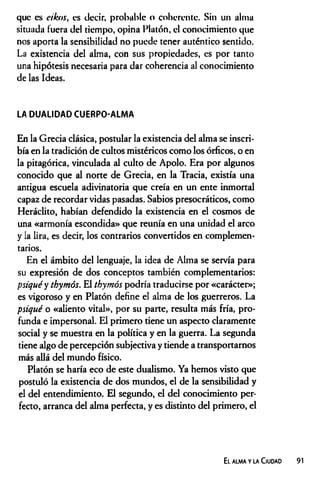 que es eikos, es decir, probable o coherente. Sin un alma
situada fuera de! tiempo, opina Platón, el conocimiento que
nos aporta la sensibilidad no puede tener auténtico sentido.
La existencia del alma, con sus propiedades, es por tanto
una hipótesis necesaria para dar coherencia al conocimiento
de las Ideas.
LA DUALIDAD CUERPO-ALMA
En la Grecia clásica, postular la existencia del alma se inscri­
bía en la tradición de cultos mistéricos como los órficos, o en
la pitagórica, vinculada al culto de Apolo. Era por algunos
conocido que al norte de Grecia, en la Tracia, existía una
antigua escuela adivinatoria que creía en un ente inmortal
capaz de recordar vidas pasadas. Sabios presocráticos, como
Heráclito, habían defendido la existencia en el cosmos de
una «armonía escondida» que reunía en una unidad el arco
y la lira, es decir, los contrarios convertidos en complemen­
tarios.
En el ámbito del lenguaje, la idea de Alma se servía para
su expresión de dos conceptos también complementarios:
psiquéy thymós. El thymós podría traducirse por «carácter»;
es vigoroso y en Platón define el alma de los guerreros. La
psiqué o «aliento vital», por su parte, resulta más fría, pro­
funda e impersonal. El primero tiene un aspecto claramente
social y se muestra en la política y en la guerra. La segunda
tiene algo de percepción subjectiva y tiende a transportarnos
más allá del mundo físico.
Platón se haría eco de este dualismo. Ya hemos visto que
postuló la existencia de dos mundos, el de la sensibilidad y
el del entendimiento. El segundo, el del conocimiento per­
fecto, arranca del alma perfecta, y es distinto del primero, el
El alma y la Ciudad 91
 
