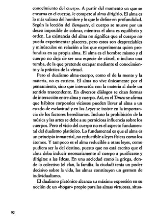conocimiento del cuerpo. A partir del momento en que se
encarna en el cuerpo, le compete al alma dirigirlo. El alma es
lo más valioso del hombre y lo que le define en profundidad.
Según la lección del Banquete, el cuerpo se mueve por un
deseo imposible de colmar, mientras el alma es equilibrio y
orden. La existencia del alma no significa que el cuerpo no
pueda experimentar placeres, pero estos son despreciables
y minúsculos en relación a los que experimenta quien pro­
fundiza en su propia alma. El alma es el hombre mismo y el
cuerpo no deja de ser una especie de cárcel, o incluso una
tumba, de la que pretende escapar mediante el conocimien­
to y la práctica de la virtud.
Pero el dualismo alma-cuerpo, como el de la mente y la
materia, no es estricto. El alma no vive únicamente por el
pensamiento, sino que interactúa con la materia al darle un
sentido trascendente. En diversos diálogos se citan formas
de interacción entre alma y cuerpo. Así, en el Timeo se afirma
que hábitos corporales viciosos pueden llevar al alma a un
estado de esclavitud y en las Leyes se insiste en la importan­
cia de los factores hereditarios. Incluso la prohibición de la
música y las artes se debe a su perniciosa influencia sobre los
cuerpos. Pero el vicio del cuerpo no es el aspecto fundamen­
tal del dualismo platónico. Lo fundamental es que el alma es
un principio inmaterial, no reductible a leyes físicas como los
átomos. Y tampoco es el alma reducible a otras leyes, como
pudiera ser la del destino, puesto que no está escrito que el
alma deba inducir necesariamente al cuerpo a purificarse y
dirigirse a las Ideas. En una sociedad como la griega, don­
de lo colectivo (el clan, la familia, la ciudad) tenía un poder
decisivo sobre la vida, las almas constituyen un germen de
individualismo.
El dualismo platónico alcanza su máxima expresión en su
noción de un «hogar» propio para las almas virtuosas, situa-
92
 