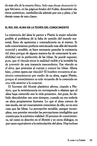(Jo más allá de la muerte física. Solo esas almas alcanzarán lo
que Sócrates, en las páginas finales del Fedón, denominó «la
tierra auténtica», «embellecida además por oro y plata, y las
demás cosas de esta clase».
EL ROL DEL ALMA EN LA TEORÍA DEL CONOCIMIENTO
La existencia del alma le parece a Platón la mejor solución
posible al problema de la falta de sentido del mundo ma­
terial, lleno de opiniones y contradictorio en sí mismo. Si
todo conocimiento perfecto está situado más allá del mundo
material y sensible, se hace necesario postular la existencia
del alma porque de alguna manera ha de conectarse la sen­
sibilidad con la perfección de las Ideas. Se puede suponer,
pues, que el vínculo entre la realidad visible y la invisible ha
de provenir de una instancia trascendente. Ese vínculo es
el alma, que preexiste al cuerpo y conoce las Ideas. Ahora
bien, ¿cómo opera ese vínculo? El hombre encuentra el au­
téntico conocimiento por medio de su alma, según Platón,
porque el conocimiento es solo recuerdo de lo conocido en
una vida anterior a la corporal.
El Sócrates del Menón platónico afirma, citando a Pín-
daro, que la reminiscencia no corresponde a objetos que el
alma haya conocido «en la vida presente». Así pues, ha de­
bido descubrirlos «en otro tiempo», cuando no era todavía
un alma propiamente humana. Lo que el alma conoce de
este modo, sin ser exactamente consciente de ello, no es otra
cosa que las Ideas. La percepción sensible, aunque incom­
pleta, nos permite recordar las percepciones inteligibles que
constituyen la auténtica realidad. El proceso de conocimien­
to, tal como es descrito en el Menón y en otros diálogos, es
por tanto equivalente a la estimulación del alma. Hay incluso
El alma y la Ciudad 93
 