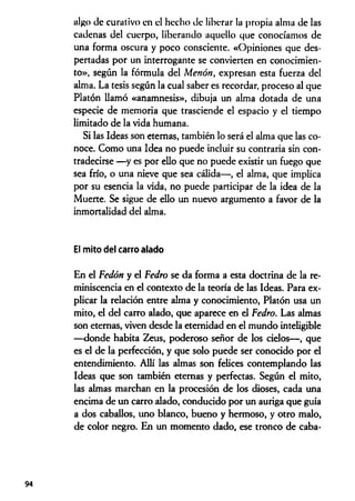 algo de curativo en el hecho de liberar la propia alma de las
cadenas del cuerpo, liberando aquello que conocíamos de
una forma oscura y poco consciente. «Opiniones que des­
pertadas por un interrogante se convierten en conocimien­
to», según la fórmula del Menón, expresan esta fuerza del
alma. La tesis según la cual saber es recordar, proceso al que
Platón llamó «anamnesis», dibuja un alma dotada de una
especie de memoria que trasciende el espacio y el tiempo
limitado de la vida humana.
Si las Ideas son eternas, también lo será el alma que las co­
noce. Como una Idea no puede incluir su contraria sin con­
tradecirse —y es por ello que no puede existir un fuego que
sea frío, o una nieve que sea cálida— , el alma, que implica
por su esencia la vida, no puede participar de la idea de la
Muerte. Se sigue de ello un nuevo argumento a favor de la
inmortalidad del alma.
El mito del carro alado
En el Fedón y el Fedro se da forma a esta doctrina de la re­
miniscencia en el contexto de la teoría de las Ideas. Para ex­
plicar la relación entre alma y conocimiento, Platón usa un
mito, el del carro alado, que aparece en el Fedro. Las almas
son eternas, viven desde la eternidad en el mundo inteligible
—donde habita Zeus, poderoso señor de los cielos— , que
es el de la perfección, y que solo puede ser conocido por el
entendimiento. Allí las almas son felices contemplando las
Ideas que son también eternas y perfectas. Según el mito,
las almas marchan en la procesión de los dioses, cada una
encima de un carro alado, conducido por un auriga que guía
a dos caballos, uno blanco, bueno y hermoso, y otro malo,
de color negro. En un momento dado, ese tronco de caba-
94
 