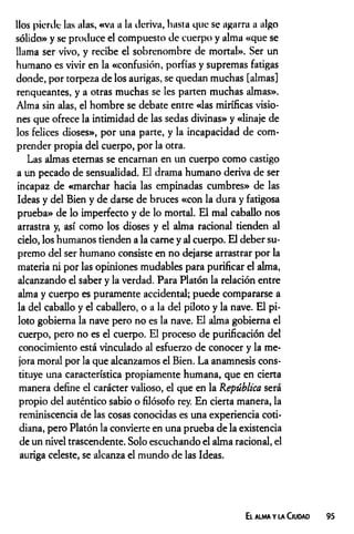 líos pierde- las alas, «va a la deriva, hasta que se agarra a algo
sólido» y se produce el compuesto de cuerpo y alma «que se
llama ser vivo, y recibe el sobrenombre de mortal». Ser un
humano es vivir en la «confusión, porfías y supremas fatigas
donde, por torpeza de los aurigas, se quedan muchas [almas]
renqueantes, y a otras muchas se les parten muchas almas».
Alma sin alas, el hombre se debate entre «las miríficas visio­
nes que ofrece la intimidad de las sedas divinas» y «linaje de
los felices dioses», por una parte, y la incapacidad de com­
prender propia del cuerpo, por la otra.
Las almas eternas se encaman en un cuerpo como castigo
a un pecado de sensualidad. El drama humano deriva de ser
incapaz de «marchar hacia las empinadas cumbres» de las
Ideas y del Bien y de darse de bruces «con la dura y fatigosa
prueba» de lo imperfecto y de lo mortal. El mal caballo nos
arrastra y, así como los dioses y el alma racional tienden al
cielo, los humanos tienden a la carne y al cuerpo. El deber su­
premo del ser humano consiste en no dejarse arrastrar por la
materia ni por las opiniones mudables para purificar el alma,
alcanzando el saber y la verdad. Para Platón la relación entre
alma y cuerpo es puramente accidental; puede compararse a
la del caballo y el caballero, o a la del piloto y la nave. El pi­
loto gobierna la nave pero no es la nave. El alma gobierna el
cuerpo, pero no es el cuerpo. El proceso de purificación del
conocimiento está vinculado al esfuerzo de conocer y la me­
jora moral por la que alcanzamos el Bien. La anamnesis cons­
tituye una característica propiamente humana, que en cierta
manera define el carácter valioso, el que en la República será
propio del auténtico sabio o filósofo rey. En cierta manera, la
reminiscencia de las cosas conocidas es una experiencia coti­
diana, pero Platón la convierte en una prueba de la existencia
de un nivel trascendente. Solo escuchando el alma racional, el
auriga celeste, se alcanza el mundo de las Ideas.
E l ALMA Y LA ClUDAD 95
 