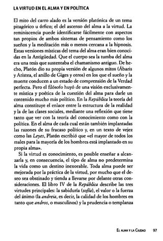 LA VIRTUD EN EL ALMA Y EN POLITICA
El mito del carro alado es la versión platónica de un tema
pitagórico u órfico; el del ascenso del alma a la virtud. La
reminiscencia puede identificarse fácilmente con aspectos
tan propios de ambos sistemas de pensamiento como los
sueños y la meditación más o menos cercana a la hipnosis.
Estas versiones místicas del tema del alma eran bien conoci­
das en la Antigüedad. Que el cuerpo sea la tumba del alma
era una tesis que sustentaba el chamanismo antiguo. De he­
cho, Platón dio su propia versión de algunos mitos (Ábaris
y Aristea, el anillo de Giges y otros) en los que el sueño y la
muerte conducen a un estado de comprensión de la Verdad
perfecta. Pero el filósofo huyó de una visión exclusivamen­
te mística y poética de la cuestión del alma para darle un
contenido mucho más político. En la República la teoría del
alma constituye el enlace entre la estructura de la realidad
y la de las clases sociales, mediante una reflexión que tiene
tanto que ver con la teoría del conocimiento como con la
política. En el alma de cada cual están también implantadas
las razones de su fracaso político y, en un texto de vejez
como las Leyes, Platón escribió que «el mayor de todos los
males para la mayoría de los hombres está implantado en su
propia alma».
Si la virtud es conocimiento, es posible enseñar a alcan­
zarla y, en consecuencia, el tipo de alma no predetermina
la vida como un destino inexorable. Toda alma puede ser
mejorada por la práctica de la virtud, por mucho que el de­
seo sea obstinado y tienda a llevarse por delante otras con­
sideraciones. El libro IV de la República describe las tres
virtudes principales: la sabiduría (sofia), el valor o la fuerza
del ánimo (la andreia, es decir, la calidad de los hombres en
tanto que andros, o masculinos) y la prudencia o templanza
El alma y la Ciudad 97
 