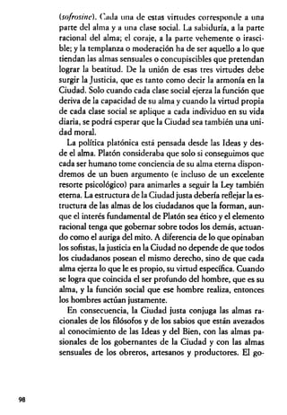 (sofrositie). ('acia una tic estas virtudes corresponde a una
parte del alma y a una clase social. La sabiduría, a la parte
racional del alma; el coraje, a la parte vehemente o irasci­
ble; y la templanza o moderación ha de ser aquello a lo que
tiendan las almas sensuales o concupiscibles que pretendan
lograr la beatitud. De la unión de esas tres virtudes debe
surgir la Justicia, que es tanto como decir la armonía en la
Ciudad. Solo cuando cada clase social ejerza la función que
deriva de la capacidad de su alma y cuando la virtud propia
de cada clase social se aplique a cada individuo en su vida
diaria, se podrá esperar que la Ciudad sea también una uni­
dad moral.
La política platónica está pensada desde las Ideas y des­
de el alma. Platón consideraba que solo si conseguimos que
cada ser humano tome conciencia de su alma eterna dispon­
dremos de un buen argumento (e incluso de un excelente
resorte psicológico) para animarles a seguir la Ley también
eterna. La estructura de la Ciudad justa debería reflejar la es­
tructura de las almas de los ciudadanos que la forman, aun­
que el interés fundamental de Platón sea ético y el elemento
racional tenga que gobernar sobre todos los demás, actuan­
do como el auriga del mito. A diferencia de lo que opinaban
los sofistas, la justicia en la Ciudad no depende de que todos
los ciudadanos posean el mismo derecho, sino de que cada
alma ejerza lo que le es propio, su virtud específica. Cuando
se logra que coincida el ser profundo del hombre, que es su
alma, y la función social que ese hombre realiza, entonces
los hombres actúan justamente.
En consecuencia, la Ciudad justa conjuga las almas ra­
cionales de los filósofos y de los sabios que están avezados
al conocimiento de las Ideas y del Bien, con las almas pa­
sionales de los gobernantes de la Ciudad y con las almas
sensuales de los obreros, artesanos y productores. El go-
98
 