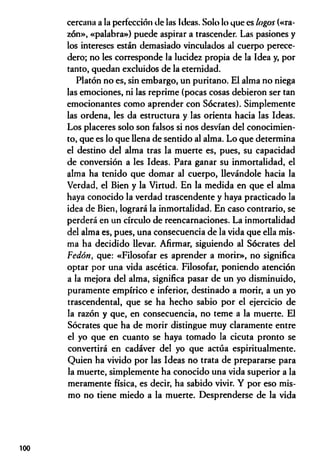 cercana a la perfección de las Ideas. Solo lo que es lagos («ra­
zón», «palabra») puede aspirar a trascender. Las pasiones y
los intereses están demasiado vinculados al cuerpo perece­
dero; no les corresponde la lucidez propia de la Idea y, por
tanto, quedan excluidos de la eternidad.
Platón no es, sin embargo, un puritano. El alma no niega
las emociones, ni las reprime (pocas cosas debieron ser tan
emocionantes como aprender con Sócrates). Simplemente
las ordena, les da estructura y las orienta hacia las Ideas.
Los placeres solo son falsos si nos desvían del conocimien­
to, que es lo que llena de sentido al alma. Lo que determina
el destino del alma tras la muerte es, pues, su capacidad
de conversión a les Ideas. Para ganar su inmortalidad, el
alma ha tenido que domar al cuerpo, llevándole hacia la
Verdad, el Bien y la Virtud. En la medida en que el alma
haya conocido la verdad trascendente y haya practicado la
idea de Bien, logrará la inmortalidad. En caso contrario, se
perderá en un círculo de reencarnaciones. La inmortalidad
del alma es, pues, una consecuencia de la vida que ella mis­
ma ha decidido llevar. Afirmar, siguiendo al Sócrates del
Fedótt, que: «Filosofar es aprender a morir», no significa
optar por una vida ascética. Filosofar, poniendo atención
a la mejora del alma, significa pasar de un yo disminuido,
puramente empírico e inferior, destinado a morir, a un yo
trascendental, que se ha hecho sabio por el ejercicio de
la razón y que, en consecuencia, no teme a la muerte. El
Sócrates que ha de morir distingue muy claramente entre
el yo que en cuanto se haya tomado la cicuta pronto se
convertirá en cadáver del yo que actúa espiritualmente.
Quien ha vivido por las Ideas no trata de prepararse para
la muerte, simplemente ha conocido una vida superior a la
meramente física, es decir, ha sabido vivir. Y por eso mis­
mo no tiene miedo a la muerte. Desprenderse de la vida
100
 