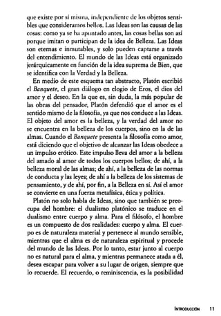 que existe por sí misma, independiente de los objetos sensi­
bles que consideramos bellos. Las Ideas son las causas de las
cosas: como ya se ha apuntado antes, las cosas bellas son así
porque imitan o participan de la idea de Belleza. Las Ideas
son eternas e inmutables, y solo pueden captarse a través
del entendimiento. El mundo de las Ideas está organizado
jerárquicamente en función de la idea suprema de Bien, que
se identifica con la Verdad y la Belleza.
En medio de este esquema tan abstracto, Platón escribió
el banquete, el gran diálogo en elogio de Eros, el dios del
amor y el deseo. En la que es, sin duda, la más popular de
las obras del pensador, Platón defendió que el amor es el
sentido mismo de la filosofía, ya que nos conduce a las Ideas.
El objeto del amor es la belleza, y la verdad del amor no
se encuentra en la belleza de los cuerpos, sino en la de las
almas. Cuando el banquete presenta la filosofía como amor,
está diciendo que el objetivo de alcanzar las Ideas obedece a
un impulso erótico. Este impulso lleva del amor a la belleza
del amado al amor de todos los cuerpos bellos; de ahí, a la
belleza moral de las almas; de ahí, a la belleza de las normas
de conducta y las leyes; de ahí a la belleza de los sistemas de
pensamiento, y de ahí, por fin, a la Belleza en sí. Así el amor
se convierte en una fuerza metafísica, ética y política.
Platón no solo habla de Ideas, sino que también se preo­
cupa del hombre: el dualismo platónico se traduce en el
dualismo entre cuerpo y alma. Para el filósofo, el hombre
es un compuesto de dos realidades: cuerpo y alma. El cuer­
po es de naturaleza material y pertenece al mundo sensible,
mientras que el alma es de naturaleza espiritual y procede
del mundo de las Ideas. Por lo tanto, estar junto al cuerpo
no es natural para el alma, y mientras permanece atada a él,
desea escapar para volver a su lugar de origen, siempre que
lo recuerde. El recuerdo, o reminiscencia, es la posibilidad
Introducción
 