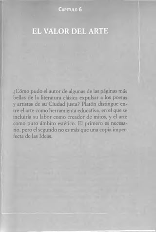 Ca pitu lo 6
E L V ALO R D E L A R TE
¿Cómo pudo el autor de algunas de las páginas más
bellas de la literatura clásica expulsar a los poetas
y artistas de su Ciudad justa? Platón distingue en­
tre el arte como herramienta educativa, en el que se
incluiría su labor como creador de mitos, y el arte
como puro ámbito estético. El primero es necesa­
rio, pero el segundo no es más que una copia imper­
fecta de las Ideas.
 