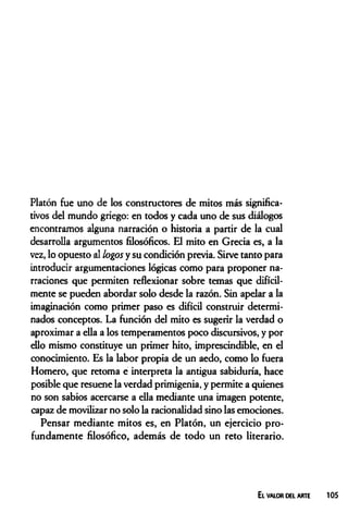 Platón fue uno de los constructores de mitos más significa­
tivos del mundo griego: en todos y cada uno de sus diálogos
encontramos alguna narración o historia a partir de la cual
desarrolla argumentos filosóficos. El mito en Grecia es, a la
vez, lo opuesto al logos y su condición previa. Sirve tanto para
introducir argumentaciones lógicas como para proponer na­
rraciones que permiten reflexionar sobre temas que difícil­
mente se pueden abordar solo desde la razón. Sin apelar a la
imaginación como primer paso es difícil construir determi­
nados conceptos. La función del mito es sugerir la verdad o
aproximar a ella a los temperamentos poco discursivos, y por
ello mismo constituye un primer hito, imprescindible, en el
conocimiento. Es la labor propia de un aedo, como lo fuera
Homero, que retoma e interpreta la antigua sabiduría, hace
posible que resuene la verdad primigenia, y permite a quienes
no son sabios acercarse a ella mediante una imagen potente,
capaz de movilizar no solo la racionalidad sino las emociones.
Pensar mediante mitos es, en Platón, un ejercicio pro­
fundamente filosófico, además de todo un reto literario.
El valor del arte 105
 